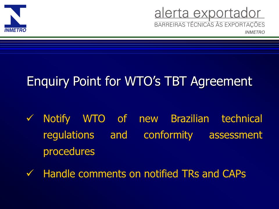 Enquiry Point for WTOs TBT Agreement Notify WTO of new Brazilian technical regulations and conformity assessment procedures Handle comments on notified TRs and CAPs