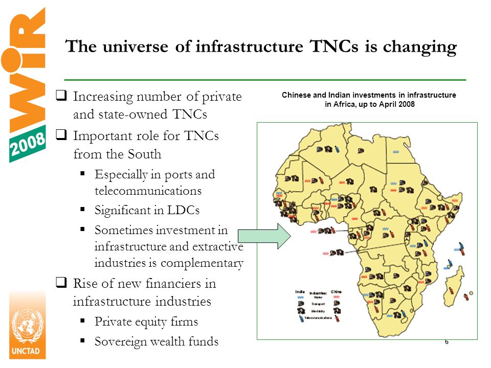 6 The universe of infrastructure TNCs is changing Chinese and Indian investments in infrastructure in Africa, up to April 2008 Increasing number of private and state-owned TNCs Important role for TNCs from the South Especially in ports and telecommunications Significant in LDCs Sometimes investment in infrastructure and extractive industries is complementary Rise of new financiers in infrastructure industries Private equity firms Sovereign wealth funds