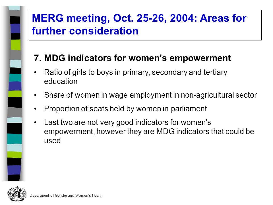 Department of Gender and Womens Health 7.MDG indicators for women s empowerment Ratio of girls to boys in primary, secondary and tertiary education Share of women in wage employment in non-agricultural sector Proportion of seats held by women in parliament Last two are not very good indicators for women s empowerment, however they are MDG indicators that could be used MERG meeting, Oct.