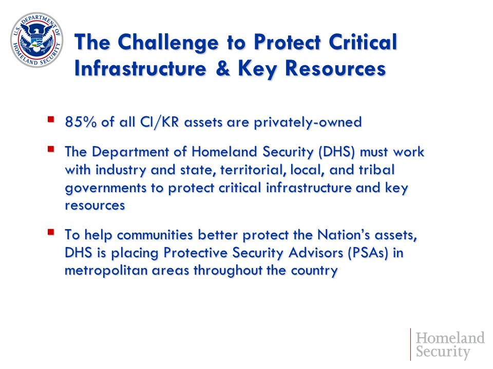 The Challenge to Protect Critical Infrastructure & Key Resources 85% of all CI/KR assets are privately-owned 85% of all CI/KR assets are privately-owned The Department of Homeland Security (DHS) must work with industry and state, territorial, local, and tribal governments to protect critical infrastructure and key resources The Department of Homeland Security (DHS) must work with industry and state, territorial, local, and tribal governments to protect critical infrastructure and key resources To help communities better protect the Nations assets, DHS is placing Protective Security Advisors (PSAs) in metropolitan areas throughout the country To help communities better protect the Nations assets, DHS is placing Protective Security Advisors (PSAs) in metropolitan areas throughout the country