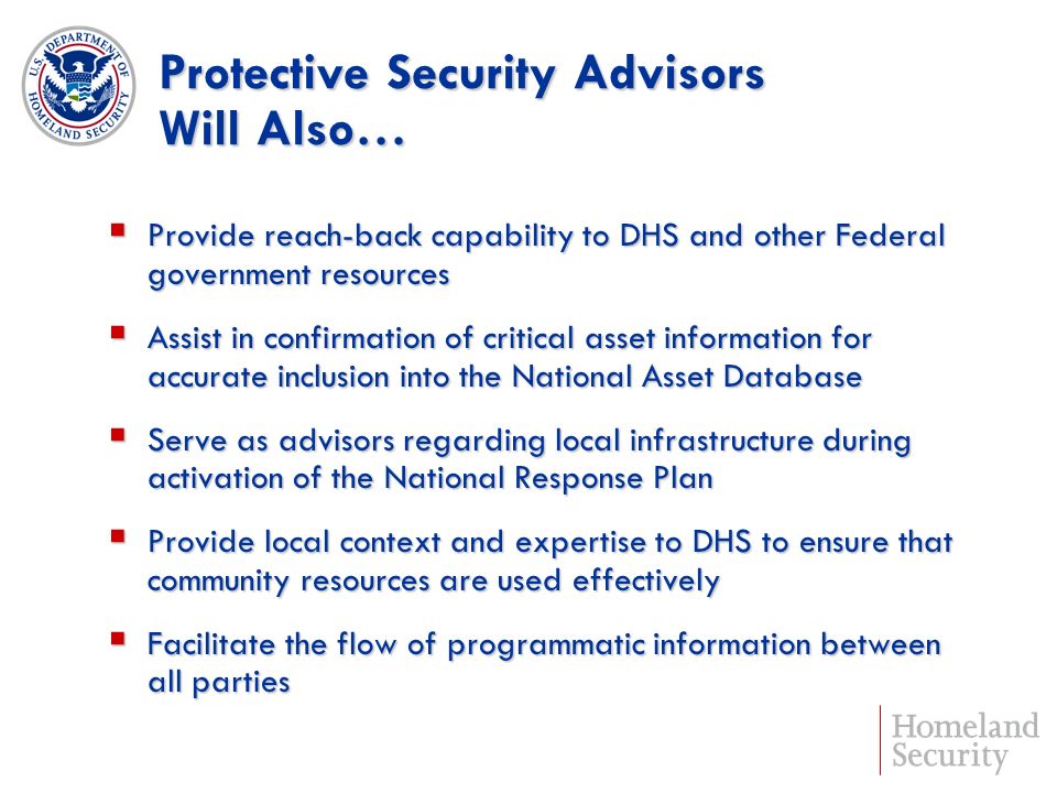 Protective Security Advisors Will Also… Provide reach-back capability to DHS and other Federal government resources Provide reach-back capability to DHS and other Federal government resources Assist in confirmation of critical asset information for accurate inclusion into the National Asset Database Assist in confirmation of critical asset information for accurate inclusion into the National Asset Database Serve as advisors regarding local infrastructure during activation of the National Response Plan Serve as advisors regarding local infrastructure during activation of the National Response Plan Provide local context and expertise to DHS to ensure that community resources are used effectively Provide local context and expertise to DHS to ensure that community resources are used effectively Facilitate the flow of programmatic information between all parties Facilitate the flow of programmatic information between all parties