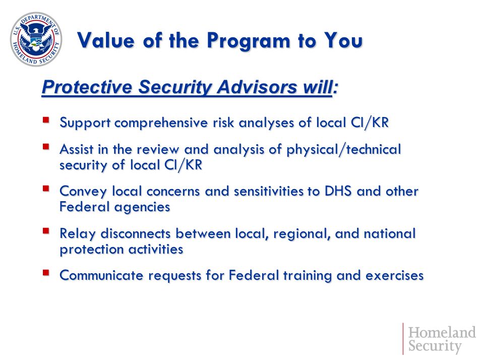 Value of the Program to You Support comprehensive risk analyses of local CI/KR Support comprehensive risk analyses of local CI/KR Assist in the review and analysis of physical/technical security of local CI/KR Assist in the review and analysis of physical/technical security of local CI/KR Convey local concerns and sensitivities to DHS and other Federal agencies Convey local concerns and sensitivities to DHS and other Federal agencies Relay disconnects between local, regional, and national protection activities Relay disconnects between local, regional, and national protection activities Communicate requests for Federal training and exercises Communicate requests for Federal training and exercises Protective Security Advisors will: