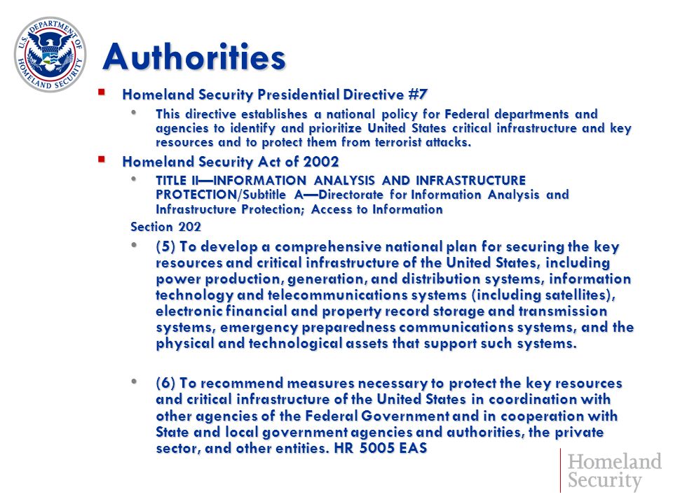 Authorities Homeland Security Presidential Directive #7 Homeland Security Presidential Directive #7 This directive establishes a national policy for Federal departments and agencies to identify and prioritize United States critical infrastructure and key resources and to protect them from terrorist attacks.