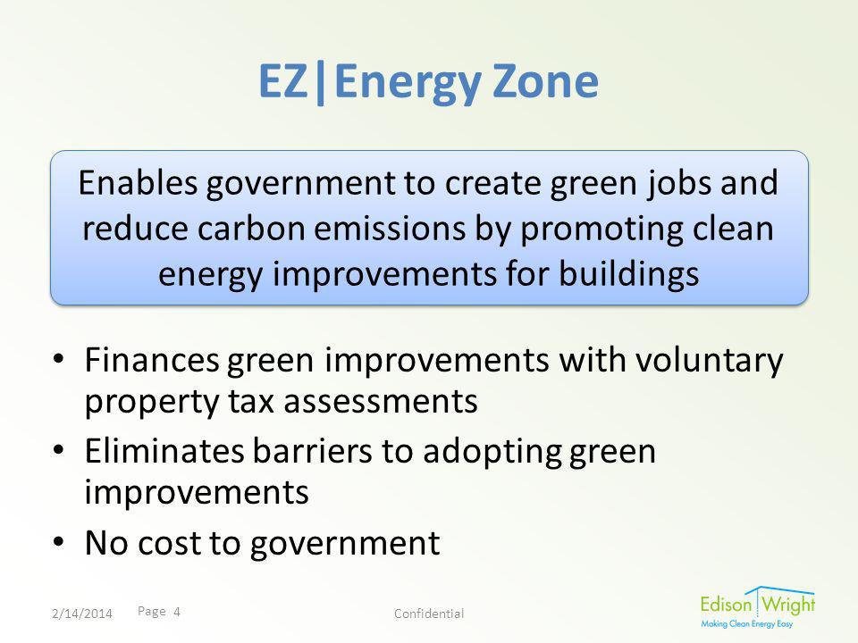 Page EZ|Energy Zone Finances green improvements with voluntary property tax assessments Eliminates barriers to adopting green improvements No cost to government Enables government to create green jobs and reduce carbon emissions by promoting clean energy improvements for buildings 2/14/2014Confidential 4