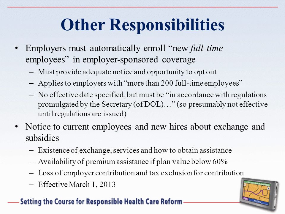 Other Responsibilities Employers must automatically enroll new full-time employees in employer-sponsored coverage – Must provide adequate notice and opportunity to opt out – Applies to employers with more than 200 full-time employees – No effective date specified, but must be in accordance with regulations promulgated by the Secretary (of DOL)… (so presumably not effective until regulations are issued) Notice to current employees and new hires about exchange and subsidies – Existence of exchange, services and how to obtain assistance – Availability of premium assistance if plan value below 60% – Loss of employer contribution and tax exclusion for contribution – Effective March 1, 2013