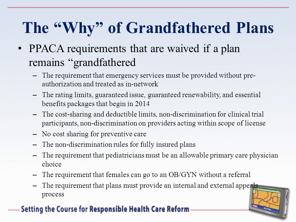 The Why of Grandfathered Plans PPACA requirements that are waived if a plan remains grandfathered – The requirement that emergency services must be provided without pre- authorization and treated as in-network – The rating limits, guaranteed issue, guaranteed renewability, and essential benefits packages that begin in 2014 – The cost-sharing and deductible limits, non-discrimination for clinical trial participants, non-discrimination on providers acting within scope of license – No cost sharing for preventive care – The non-discrimination rules for fully insured plans – The requirement that pediatricians must be an allowable primary care physician choice – The requirement that females can go to an OB/GYN without a referral – The requirement that plans must provide an internal and external appeals process