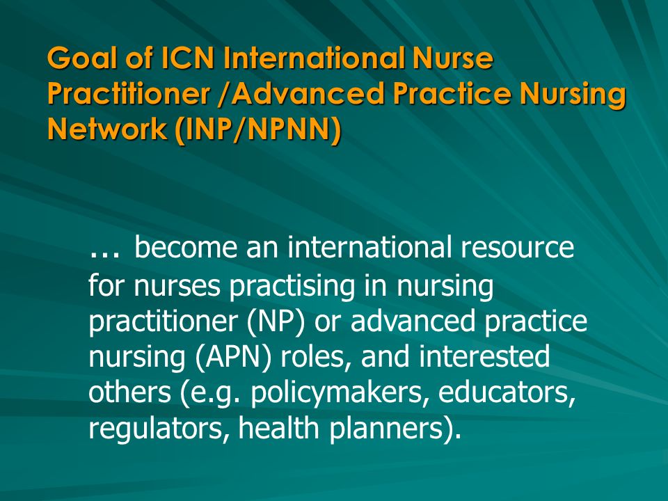 Goal of ICN International Nurse Practitioner /Advanced Practice Nursing Network (INP/NPNN) … become an international resource for nurses practising in nursing practitioner (NP) or advanced practice nursing (APN) roles, and interested others (e.g.
