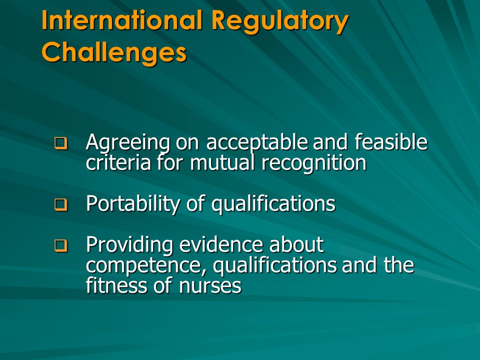 Agreeing on acceptable and feasible criteria for mutual recognition Agreeing on acceptable and feasible criteria for mutual recognition Portability of qualifications Portability of qualifications Providing evidence about competence, qualifications and the fitness of nurses Providing evidence about competence, qualifications and the fitness of nurses International Regulatory Challenges