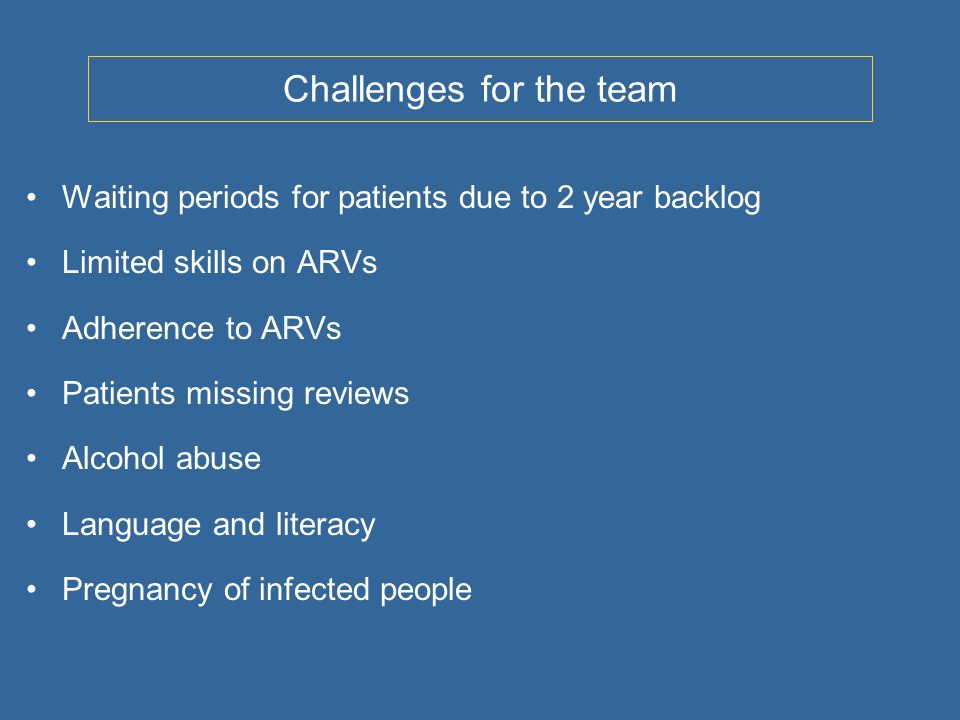 Challenges for the team Waiting periods for patients due to 2 year backlog Limited skills on ARVs Adherence to ARVs Patients missing reviews Alcohol abuse Language and literacy Pregnancy of infected people