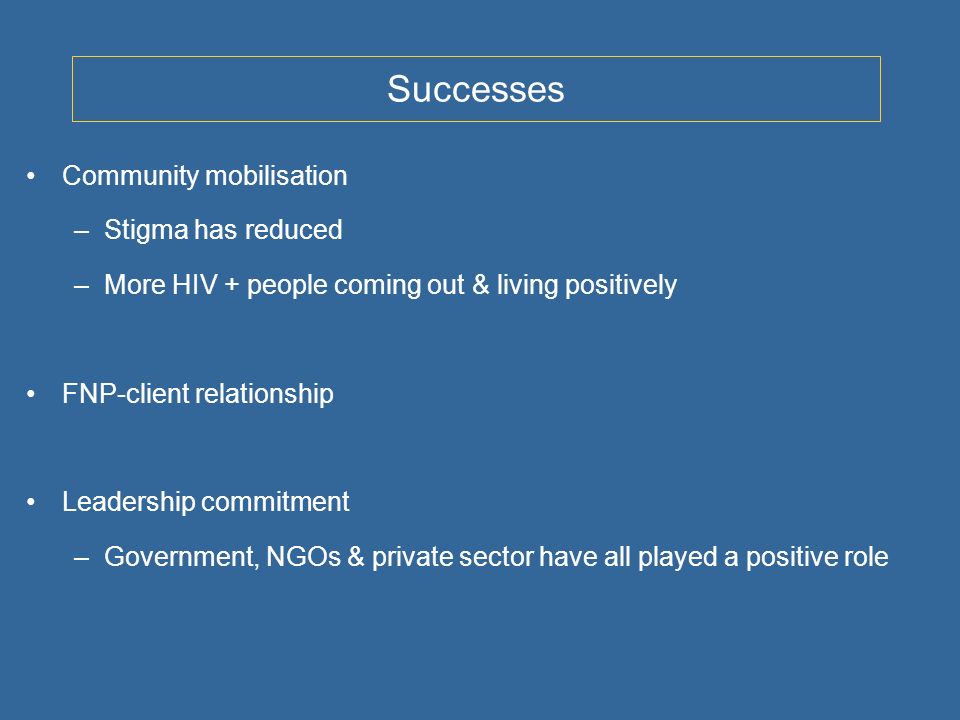 Successes Community mobilisation –Stigma has reduced –More HIV + people coming out & living positively FNP-client relationship Leadership commitment –Government, NGOs & private sector have all played a positive role