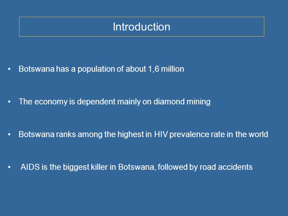Introduction Botswana has a population of about 1,6 million The economy is dependent mainly on diamond mining Botswana ranks among the highest in HIV prevalence rate in the world AIDS is the biggest killer in Botswana, followed by road accidents