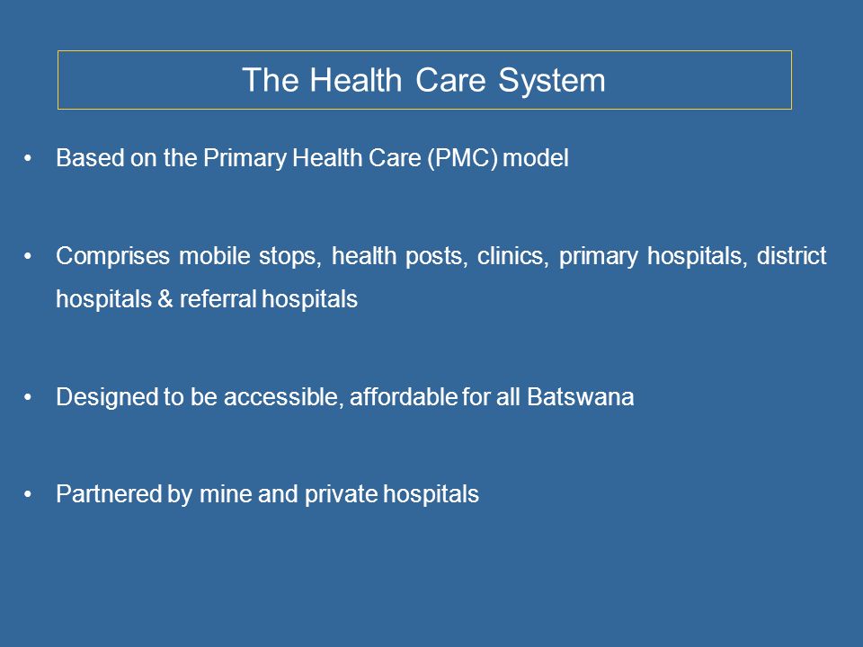 The Health Care System Based on the Primary Health Care (PMC) model Comprises mobile stops, health posts, clinics, primary hospitals, district hospitals & referral hospitals Designed to be accessible, affordable for all Batswana Partnered by mine and private hospitals