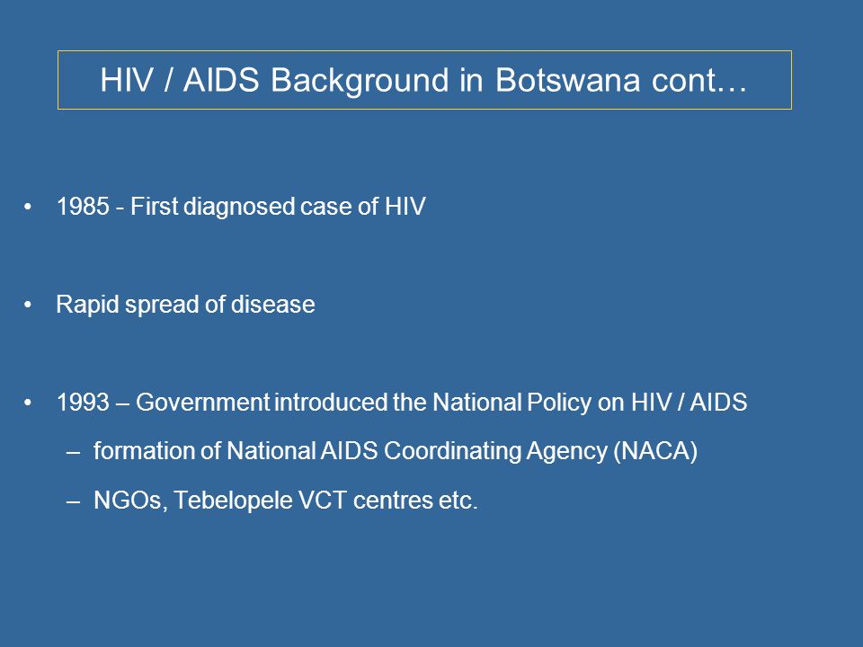 HIV / AIDS Background in Botswana cont… First diagnosed case of HIV Rapid spread of disease 1993 – Government introduced the National Policy on HIV / AIDS –formation of National AIDS Coordinating Agency (NACA) –NGOs, Tebelopele VCT centres etc.