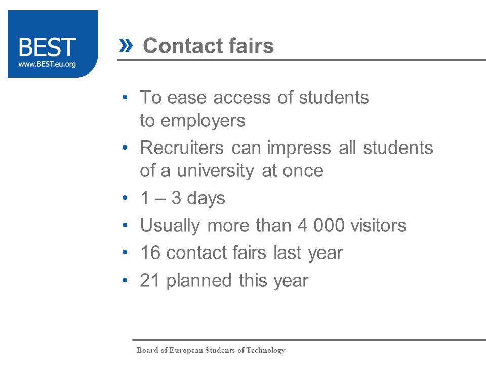 Board of European Students of Technology To ease access of students to employers Recruiters can impress all students of a university at once 1 – 3 days Usually more than visitors 16 contact fairs last year 21 planned this year » Contact fairs