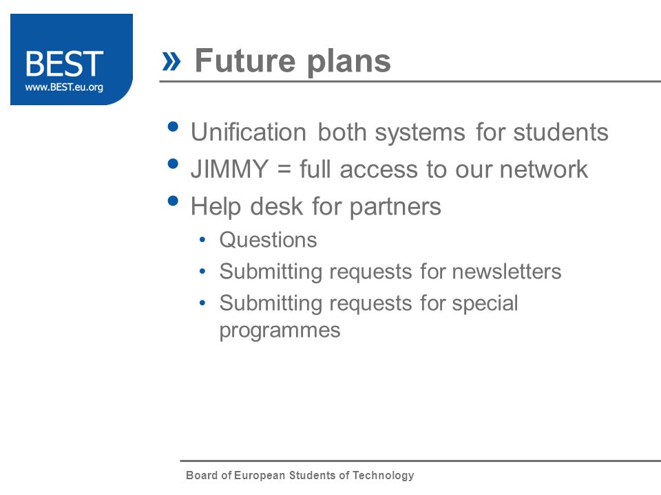 Board of European Students of Technology » Future plans Unification both systems for students JIMMY = full access to our network Help desk for partners Questions Submitting requests for newsletters Submitting requests for special programmes
