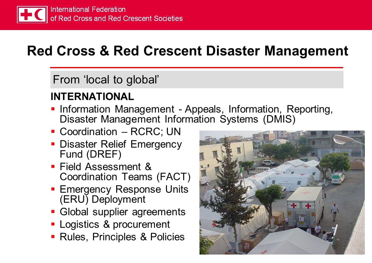 INTERNATIONAL Information Management - Appeals, Information, Reporting, Disaster Management Information Systems (DMIS) Coordination – RCRC; UN Disaster Relief Emergency Fund (DREF) Field Assessment & Coordination Teams (FACT) Emergency Response Units (ERU) Deployment Global supplier agreements Logistics & procurement Rules, Principles & Policies From local to global Red Cross & Red Crescent Disaster Management
