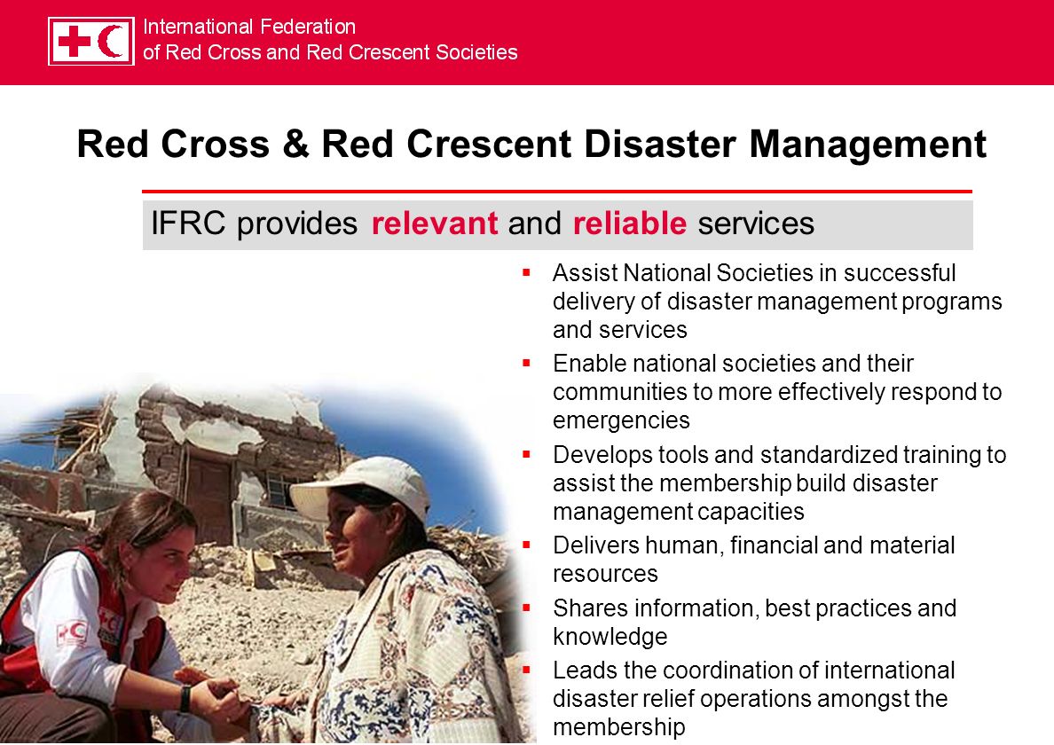 IFRC provides relevant and reliable services Assist National Societies in successful delivery of disaster management programs and services Enable national societies and their communities to more effectively respond to emergencies Develops tools and standardized training to assist the membership build disaster management capacities Delivers human, financial and material resources Shares information, best practices and knowledge Leads the coordination of international disaster relief operations amongst the membership Red Cross & Red Crescent Disaster Management