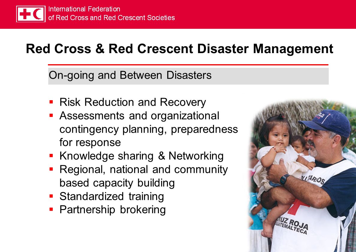 Red Cross & Red Crescent Disaster Management On-going and Between Disasters Risk Reduction and Recovery Assessments and organizational contingency planning, preparedness for response Knowledge sharing & Networking Regional, national and community based capacity building Standardized training Partnership brokering