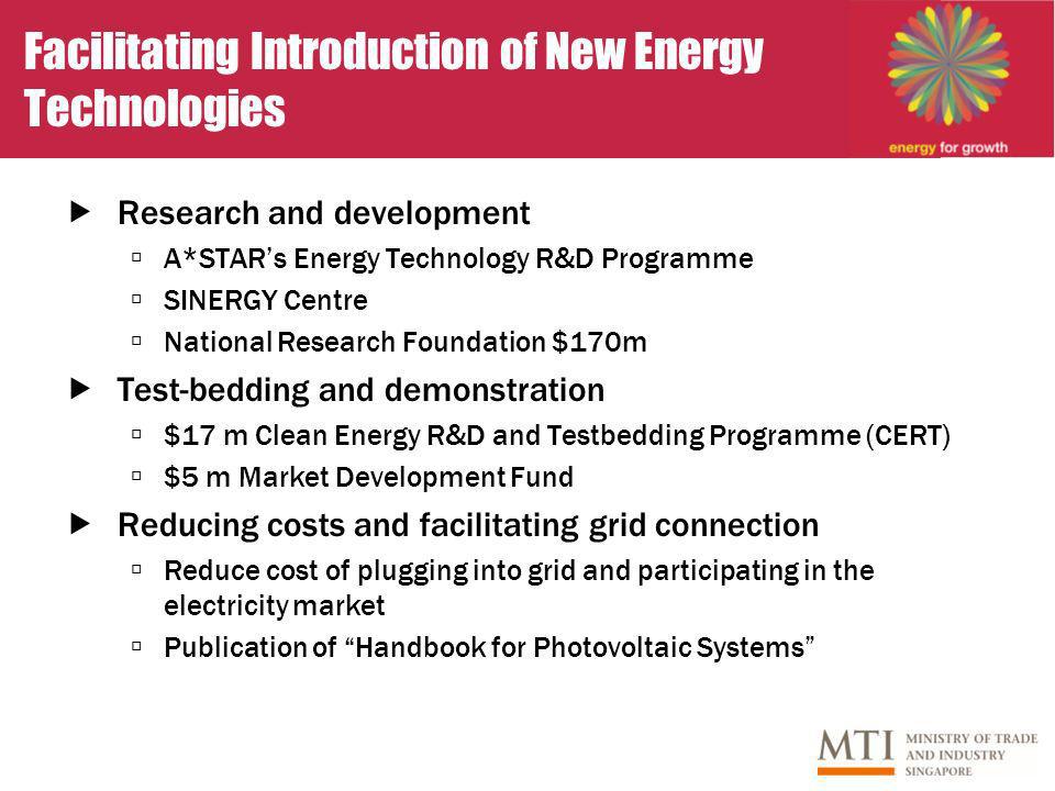 Facilitating Introduction of New Energy Technologies Research and development A*STARs Energy Technology R&D Programme SINERGY Centre National Research Foundation $170m Test-bedding and demonstration $17 m Clean Energy R&D and Testbedding Programme (CERT) $5 m Market Development Fund Reducing costs and facilitating grid connection Reduce cost of plugging into grid and participating in the electricity market Publication of Handbook for Photovoltaic Systems