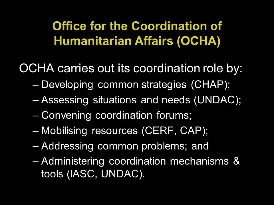 Office for the Coordination of Humanitarian Affairs (OCHA) OCHA carries out its coordination role by: –Developing common strategies (CHAP); –Assessing situations and needs (UNDAC); –Convening coordination forums; –Mobilising resources (CERF, CAP); –Addressing common problems; and –Administering coordination mechanisms & tools (IASC, UNDAC).