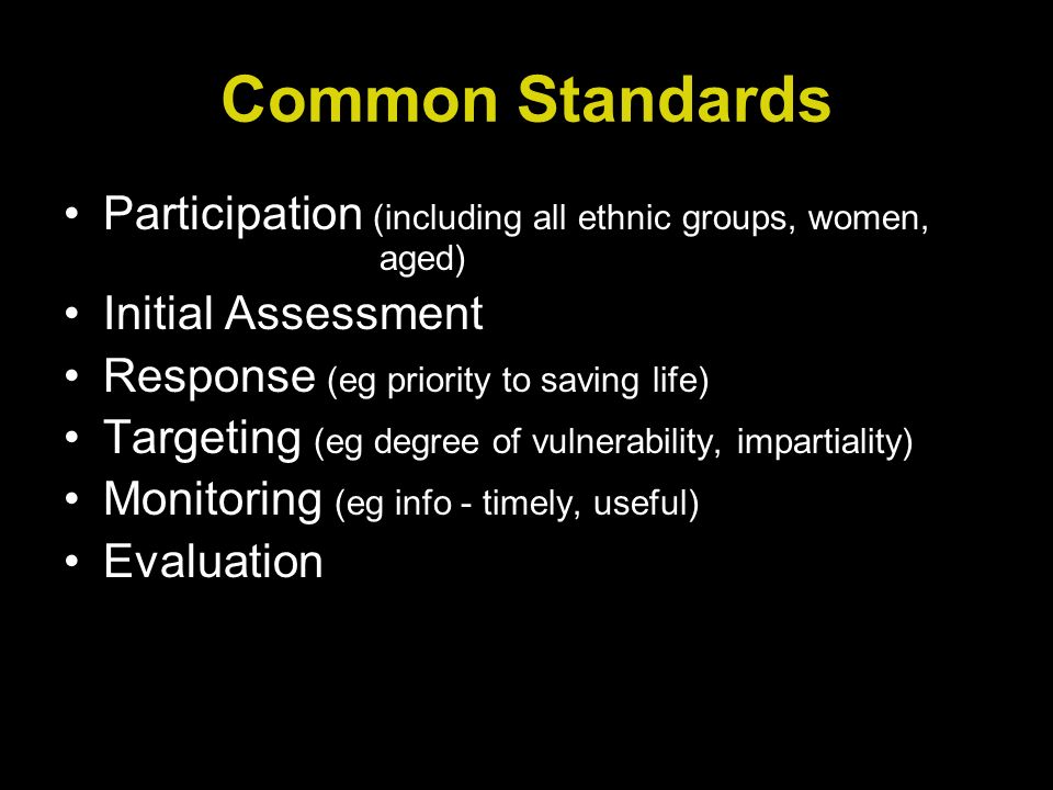 Common Standards Participation (including all ethnic groups, women, aged) Initial Assessment Response (eg priority to saving life) Targeting (eg degree of vulnerability, impartiality) Monitoring (eg info - timely, useful) Evaluation