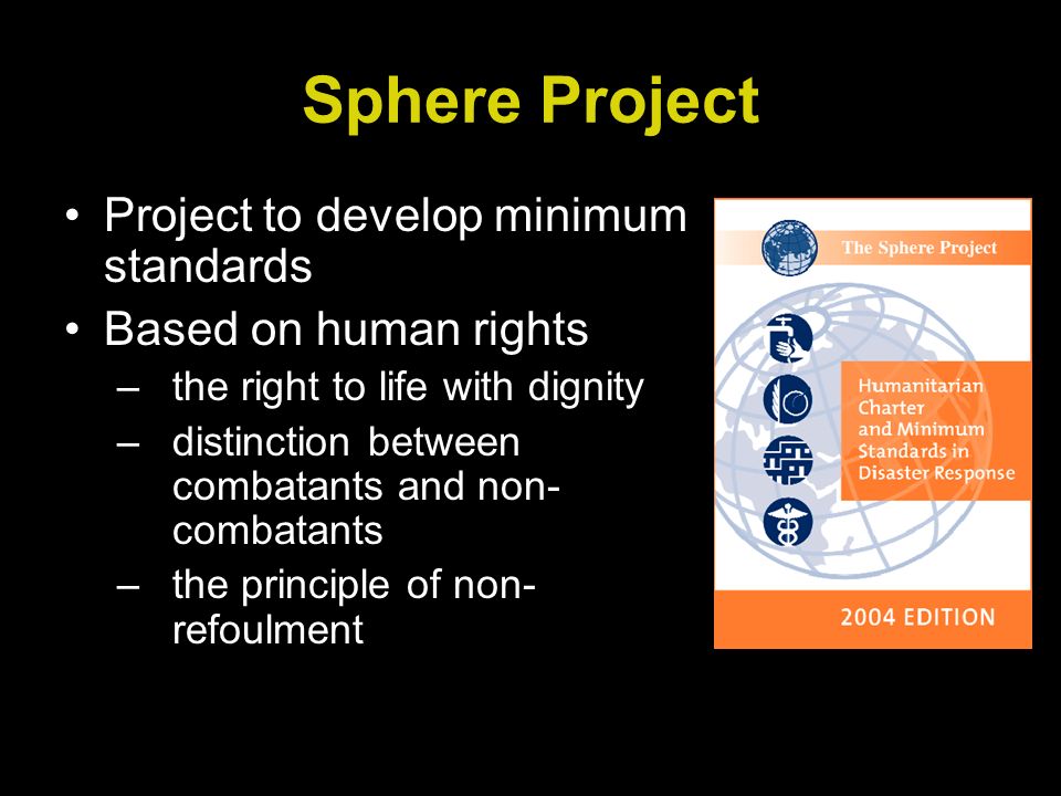 Sphere Project Project to develop minimum standards Based on human rights –the right to life with dignity –distinction between combatants and non- combatants –the principle of non- refoulment
