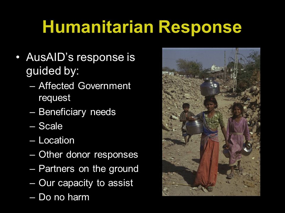 Humanitarian Response AusAIDs response is guided by: –Affected Government request –Beneficiary needs –Scale –Location –Other donor responses –Partners on the ground –Our capacity to assist –Do no harm