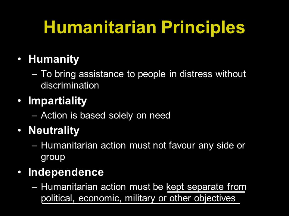 Humanitarian Principles Humanity –To bring assistance to people in distress without discrimination Impartiality –Action is based solely on need Neutrality –Humanitarian action must not favour any side or group Independence –Humanitarian action must be kept separate from political, economic, military or other objectives