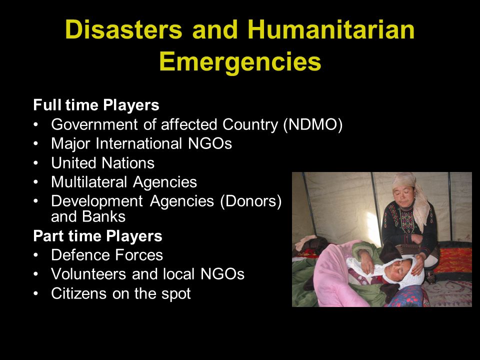 Full time Players Government of affected Country (NDMO) Major International NGOs United Nations Multilateral Agencies Development Agencies (Donors) and Banks Part time Players Defence Forces Volunteers and local NGOs Citizens on the spot Disasters and Humanitarian Emergencies