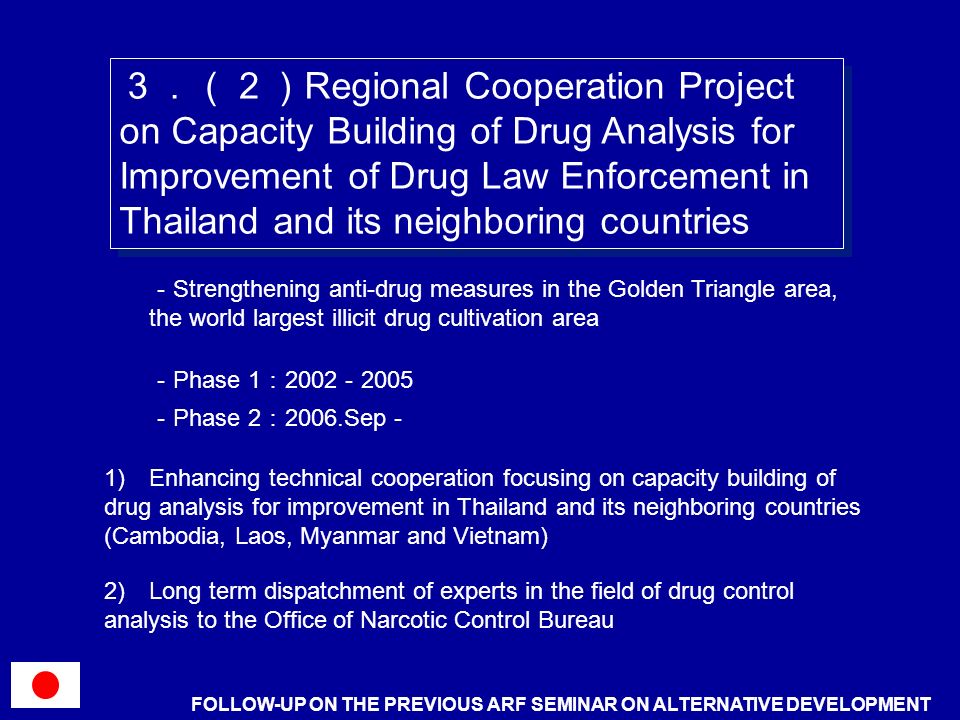 Regional Cooperation Project on Capacity Building of Drug Analysis for Improvement of Drug Law Enforcement in Thailand and its neighboring countries Strengthening anti-drug measures in the Golden Triangle area, the world largest illicit drug cultivation area Phase ) Enhancing technical cooperation focusing on capacity building of drug analysis for improvement in Thailand and its neighboring countries (Cambodia, Laos, Myanmar and Vietnam) Phase Sep 2) Long term dispatchment of experts in the field of drug control analysis to the Office of Narcotic Control Bureau FOLLOW-UP ON THE PREVIOUS ARF SEMINAR ON ALTERNATIVE DEVELOPMENT