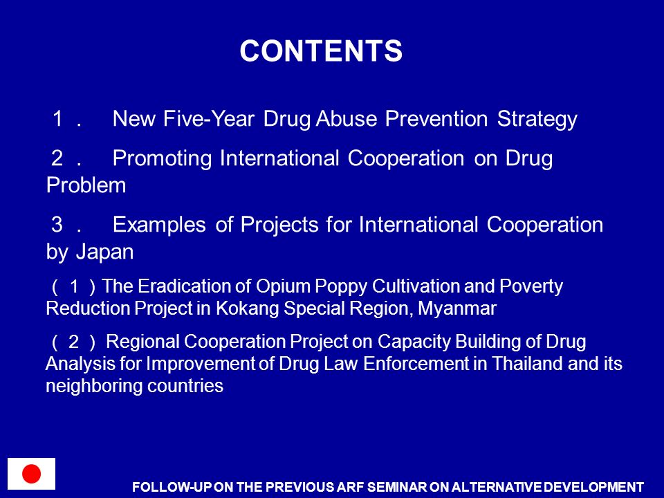 CONTENTS FOLLOW-UP ON THE PREVIOUS ARF SEMINAR ON ALTERNATIVE DEVELOPMENT New Five-Year Drug Abuse Prevention Strategy Promoting International Cooperation on Drug Problem Examples of Projects for International Cooperation by Japan The Eradication of Opium Poppy Cultivation and Poverty Reduction Project in Kokang Special Region, Myanmar Regional Cooperation Project on Capacity Building of Drug Analysis for Improvement of Drug Law Enforcement in Thailand and its neighboring countries