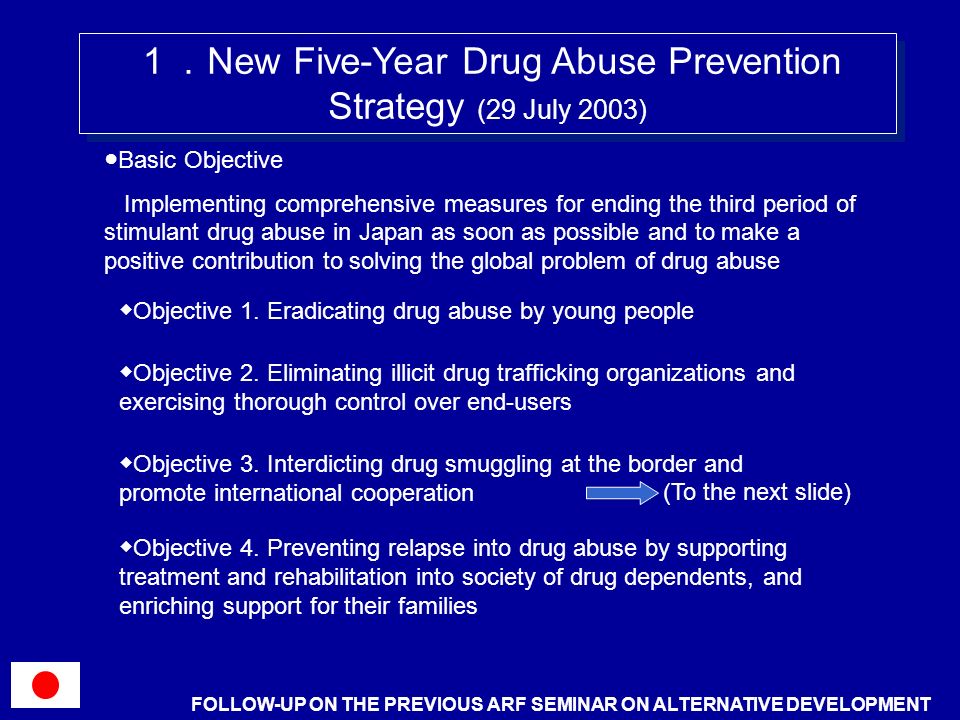New Five-Year Drug Abuse Prevention Strategy (29 July 2003) Basic Objective Implementing comprehensive measures for ending the third period of stimulant drug abuse in Japan as soon as possible and to make a positive contribution to solving the global problem of drug abuse Objective 1.