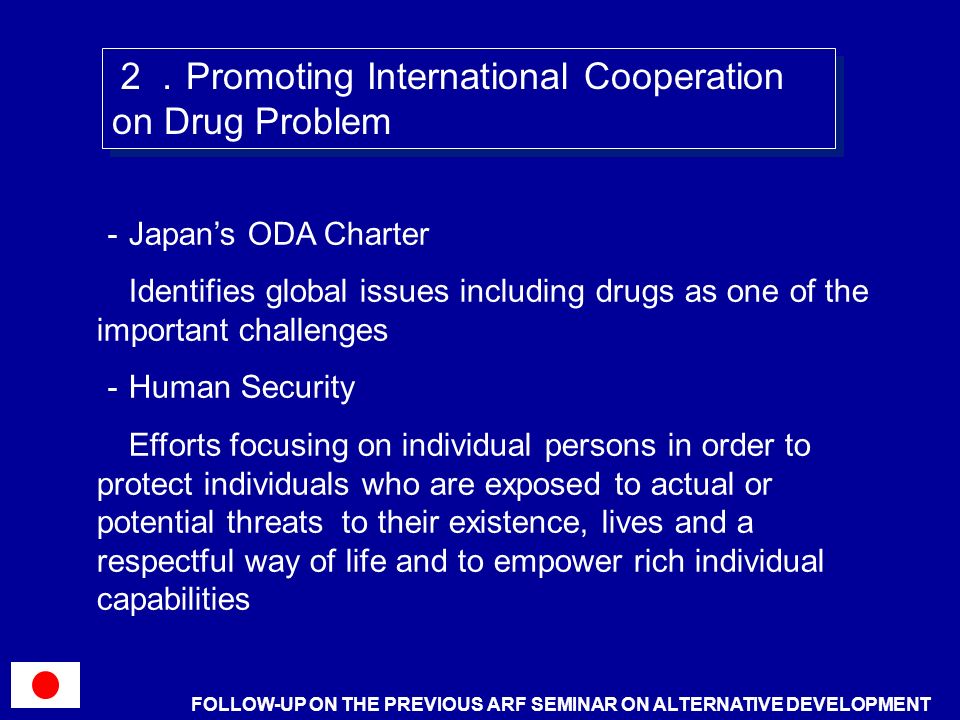 Japans ODA Charter Identifies global issues including drugs as one of the important challenges Human Security Efforts focusing on individual persons in order to protect individuals who are exposed to actual or potential threats to their existence, lives and a respectful way of life and to empower rich individual capabilities Promoting International Cooperation on Drug Problem FOLLOW-UP ON THE PREVIOUS ARF SEMINAR ON ALTERNATIVE DEVELOPMENT