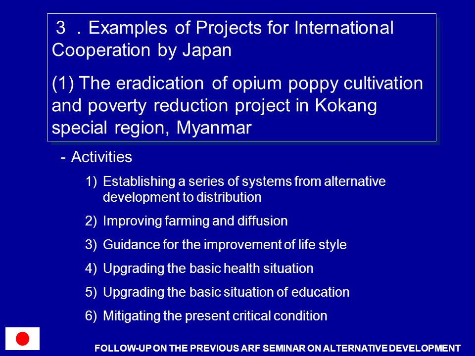 Activities 1)Establishing a series of systems from alternative development to distribution 2)Improving farming and diffusion 3)Guidance for the improvement of life style 4)Upgrading the basic health situation 5)Upgrading the basic situation of education 6)Mitigating the present critical condition Examples of Projects for International Cooperation by Japan (1) The eradication of opium poppy cultivation and poverty reduction project in Kokang special region, Myanmar Examples of Projects for International Cooperation by Japan (1) The eradication of opium poppy cultivation and poverty reduction project in Kokang special region, Myanmar FOLLOW-UP ON THE PREVIOUS ARF SEMINAR ON ALTERNATIVE DEVELOPMENT