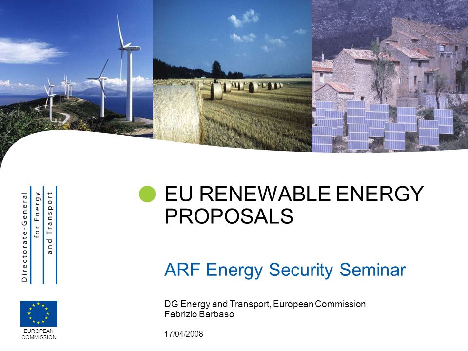 DG Energy and Transport, European Commission Fabrizio Barbaso 17/04/2008 EU RENEWABLE ENERGY PROPOSALS ARF Energy Security Seminar EUROPEAN COMMISSION