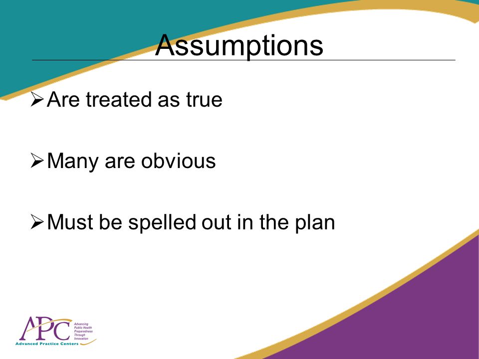 Assumptions Are treated as true Many are obvious Must be spelled out in the plan