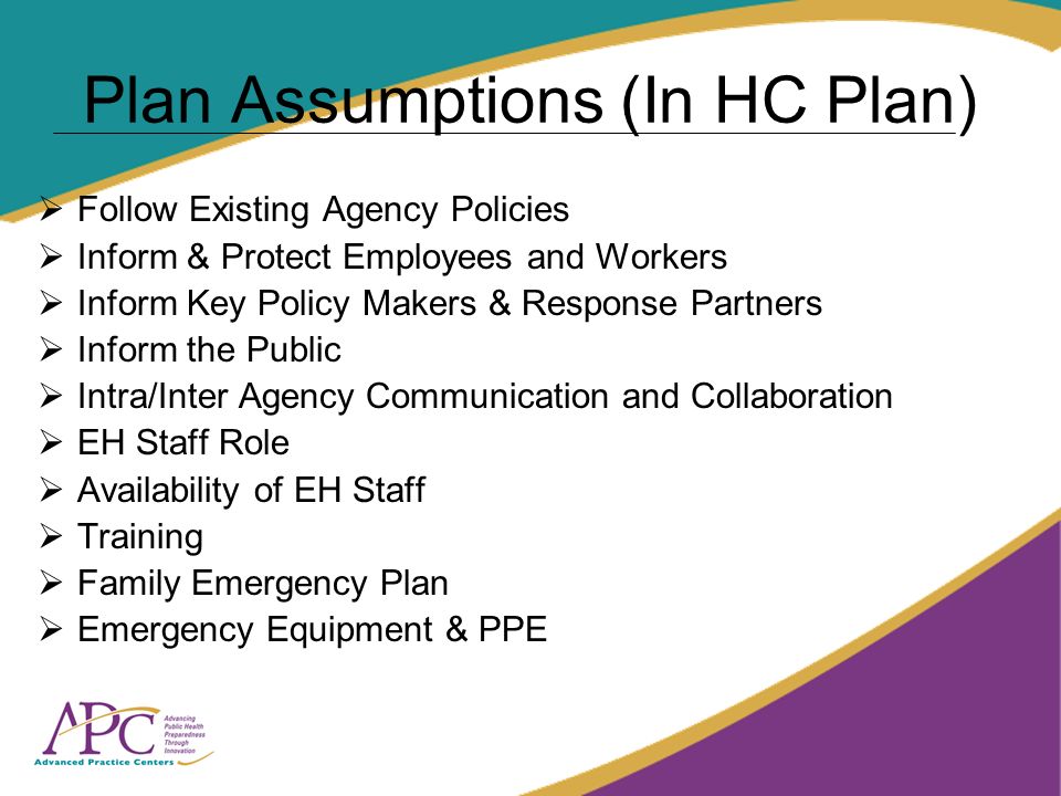 Plan Assumptions (In HC Plan) Follow Existing Agency Policies Inform & Protect Employees and Workers Inform Key Policy Makers & Response Partners Inform the Public Intra/Inter Agency Communication and Collaboration EH Staff Role Availability of EH Staff Training Family Emergency Plan Emergency Equipment & PPE