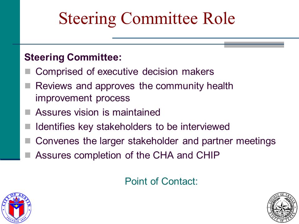 Steering Committee Role Steering Committee: Comprised of executive decision makers Reviews and approves the community health improvement process Assures vision is maintained Identifies key stakeholders to be interviewed Convenes the larger stakeholder and partner meetings Assures completion of the CHA and CHIP Point of Contact: