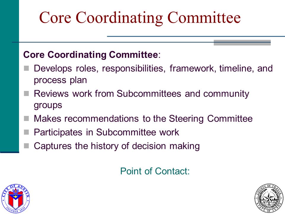 Core Coordinating Committee Core Coordinating Committee: Develops roles, responsibilities, framework, timeline, and process plan Reviews work from Subcommittees and community groups Makes recommendations to the Steering Committee Participates in Subcommittee work Captures the history of decision making Point of Contact: