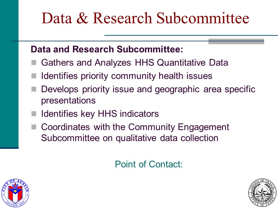 Data & Research Subcommittee Data and Research Subcommittee: Gathers and Analyzes HHS Quantitative Data Identifies priority community health issues Develops priority issue and geographic area specific presentations Identifies key HHS indicators Coordinates with the Community Engagement Subcommittee on qualitative data collection Point of Contact: