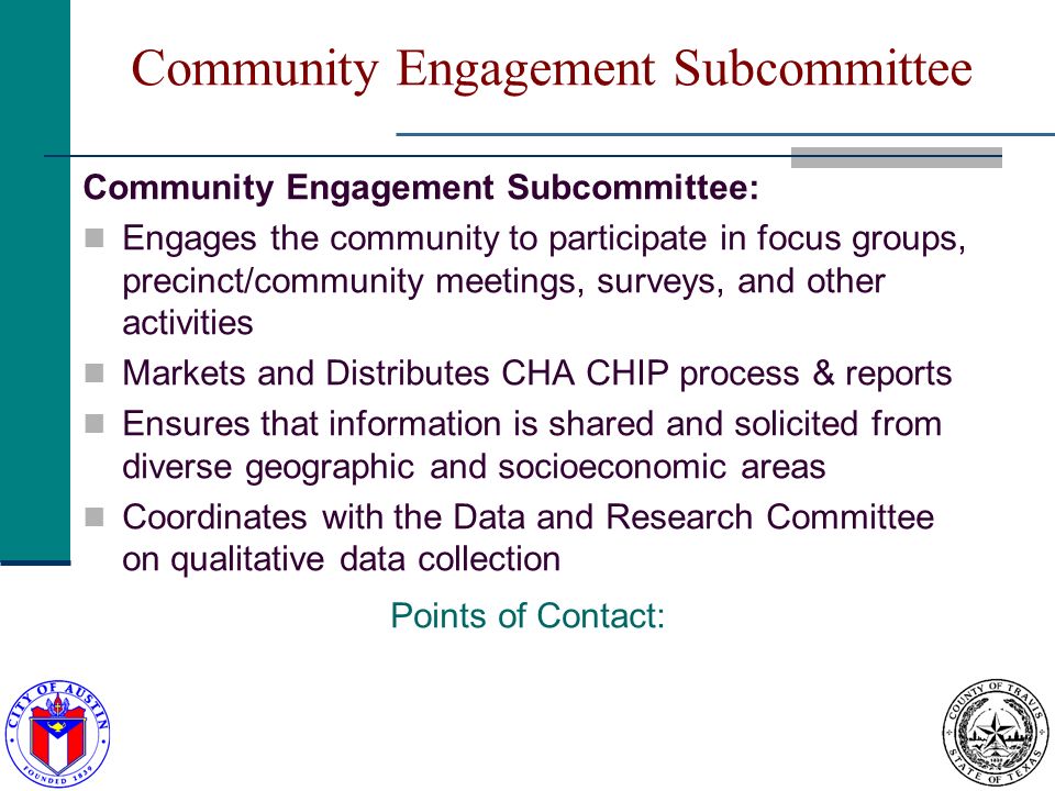 Community Engagement Subcommittee Community Engagement Subcommittee: Engages the community to participate in focus groups, precinct/community meetings, surveys, and other activities Markets and Distributes CHA CHIP process & reports Ensures that information is shared and solicited from diverse geographic and socioeconomic areas Coordinates with the Data and Research Committee on qualitative data collection Points of Contact: