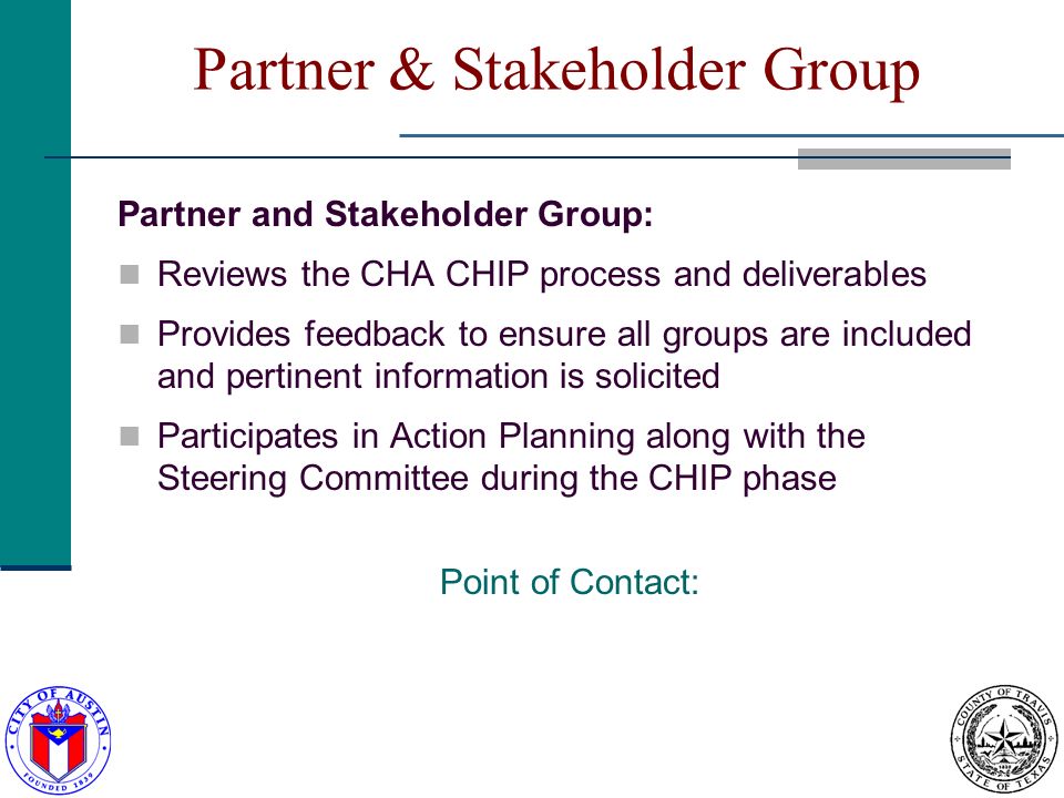 Partner & Stakeholder Group Partner and Stakeholder Group: Reviews the CHA CHIP process and deliverables Provides feedback to ensure all groups are included and pertinent information is solicited Participates in Action Planning along with the Steering Committee during the CHIP phase Point of Contact: