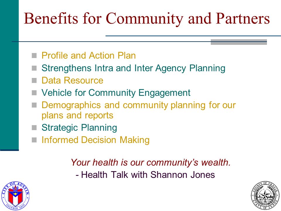 Benefits for Community and Partners Profile and Action Plan Strengthens Intra and Inter Agency Planning Data Resource Vehicle for Community Engagement Demographics and community planning for our plans and reports Strategic Planning Informed Decision Making Your health is our communitys wealth.
