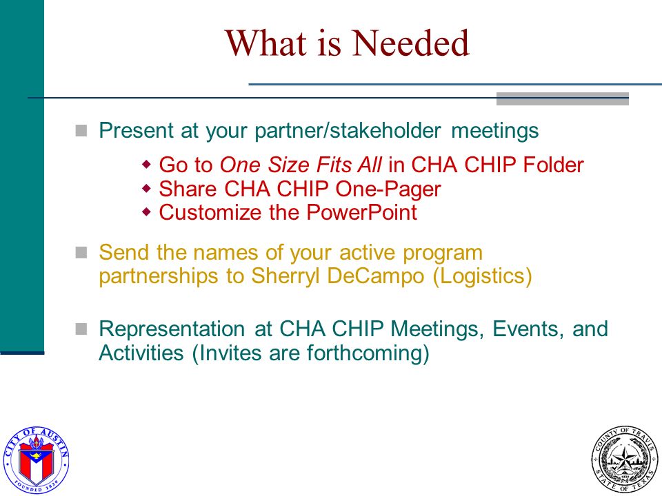 What is Needed Present at your partner/stakeholder meetings Go to One Size Fits All in CHA CHIP Folder Share CHA CHIP One-Pager Customize the PowerPoint Send the names of your active program partnerships to Sherryl DeCampo (Logistics) Representation at CHA CHIP Meetings, Events, and Activities (Invites are forthcoming)