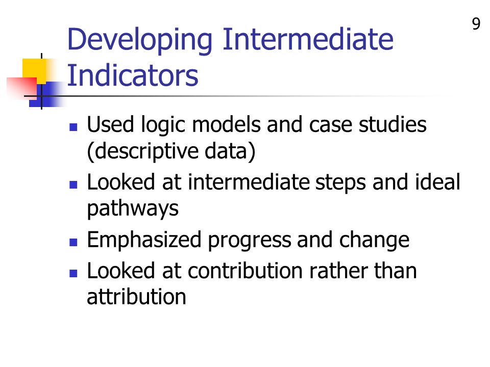 9 Developing Intermediate Indicators Used logic models and case studies (descriptive data) Looked at intermediate steps and ideal pathways Emphasized progress and change Looked at contribution rather than attribution