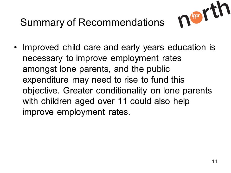 14 Summary of Recommendations Improved child care and early years education is necessary to improve employment rates amongst lone parents, and the public expenditure may need to rise to fund this objective.