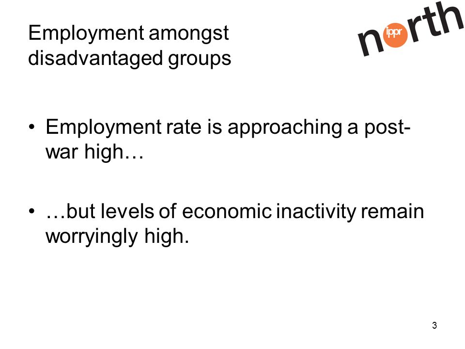 3 Employment amongst disadvantaged groups Employment rate is approaching a post- war high… …but levels of economic inactivity remain worryingly high.