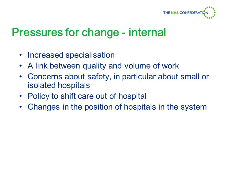 Pressures for change - internal Increased specialisation A link between quality and volume of work Concerns about safety, in particular about small or isolated hospitals Policy to shift care out of hospital Changes in the position of hospitals in the system