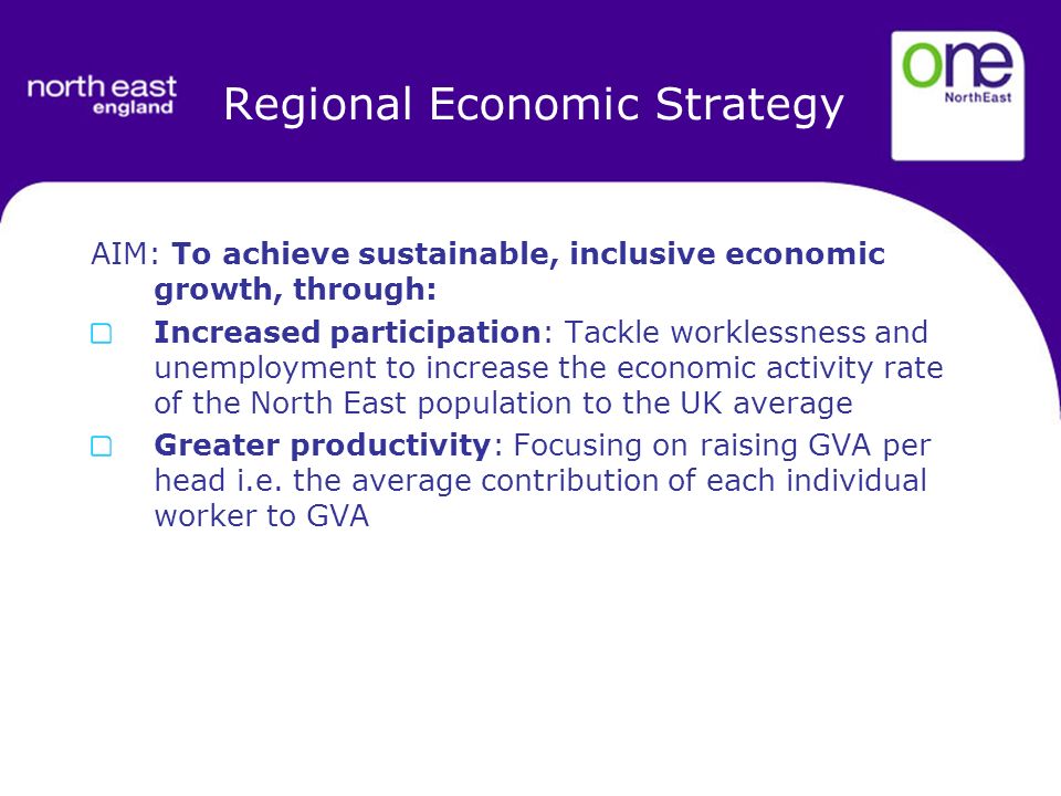 Regional Economic Strategy AIM: To achieve sustainable, inclusive economic growth, through: Increased participation: Tackle worklessness and unemployment to increase the economic activity rate of the North East population to the UK average Greater productivity: Focusing on raising GVA per head i.e.
