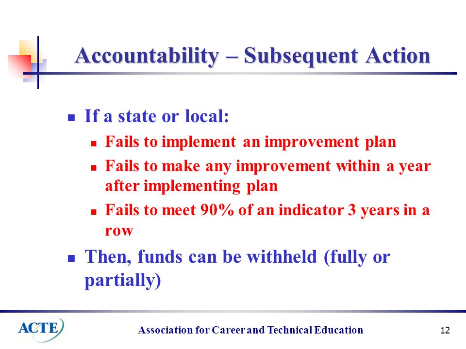 Association for Career and Technical Education 12 Accountability – Subsequent Action If a state or local: Fails to implement an improvement plan Fails to make any improvement within a year after implementing plan Fails to meet 90% of an indicator 3 years in a row Then, funds can be withheld (fully or partially)